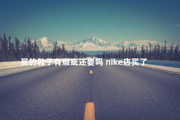 买的鞋子有瑕疵还要吗 nike店买了鞋有瑕疵可以换吗